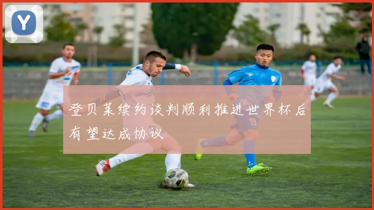 登贝莱续约谈判顺利推进世界杯后有望达成协议