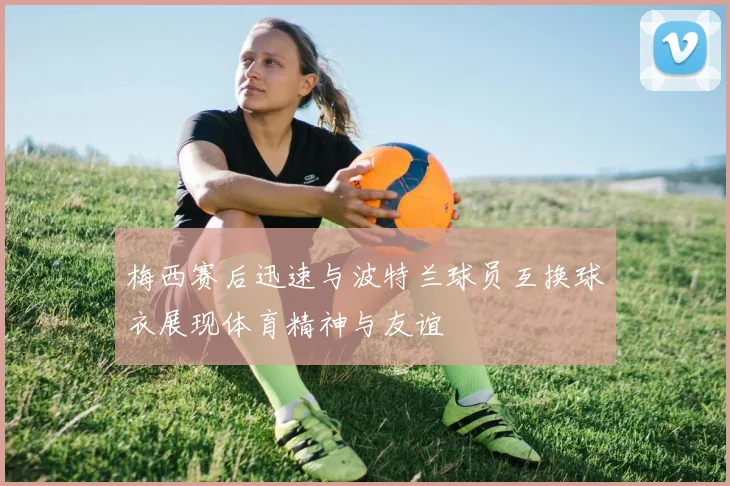梅西赛后迅速与波特兰球员互换球衣展现体育精神与友谊