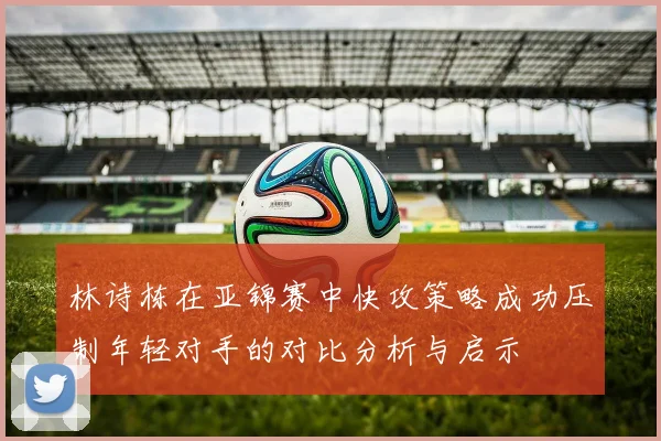 林诗栋在亚锦赛中快攻策略成功压制年轻对手的对比分析与启示