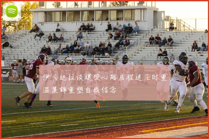 伊戈达拉谈退役心路历程迷茫时重温集锦重塑自我信念