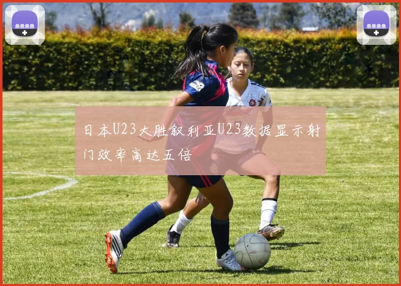日本U23大胜叙利亚U23数据显示射门效率高达五倍