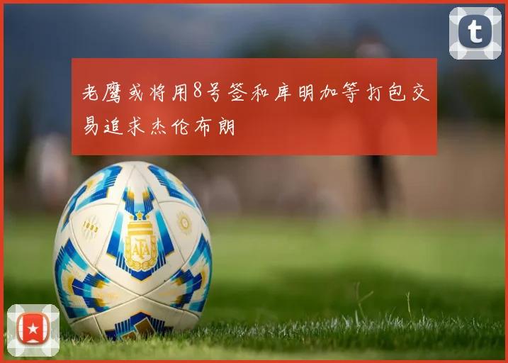 老鹰或将用8号签和库明加等打包交易追求杰伦布朗