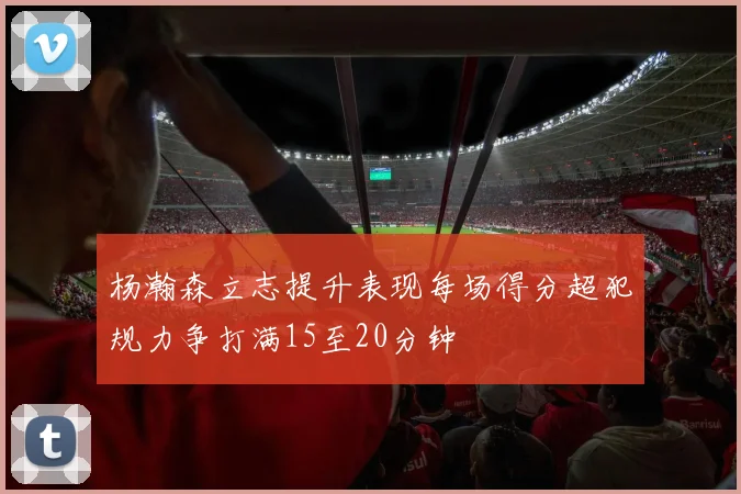 杨瀚森立志提升表现每场得分超犯规力争打满15至20分钟
