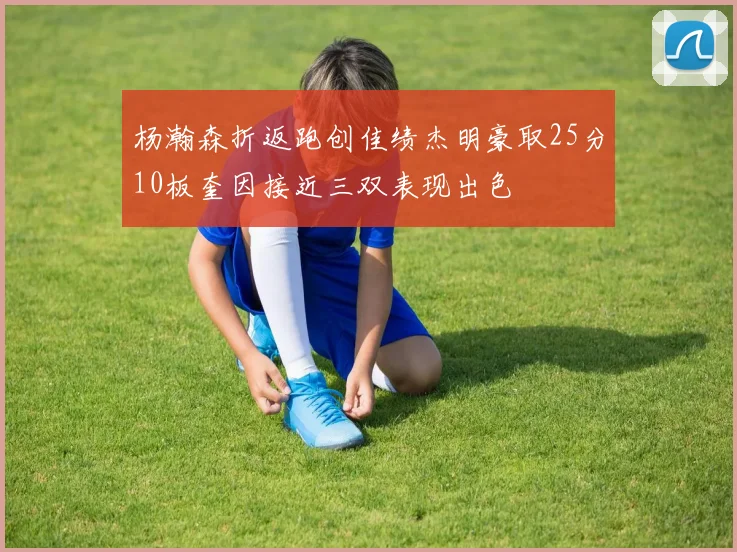杨瀚森折返跑创佳绩杰明豪取25分10板奎因接近三双表现出色