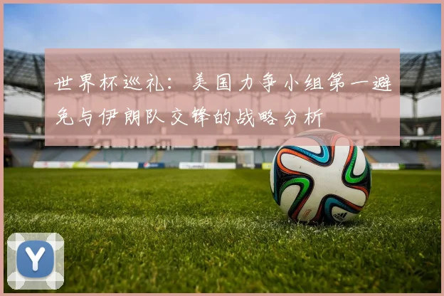 世界杯巡礼：美国力争小组第一避免与伊朗队交锋的战略分析