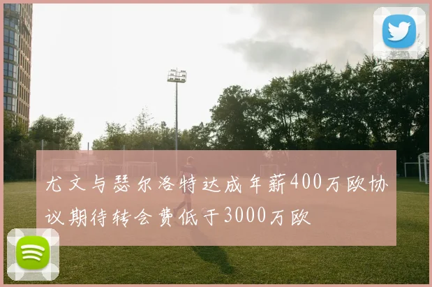 尤文与瑟尔洛特达成年薪400万欧协议期待转会费低于3000万欧