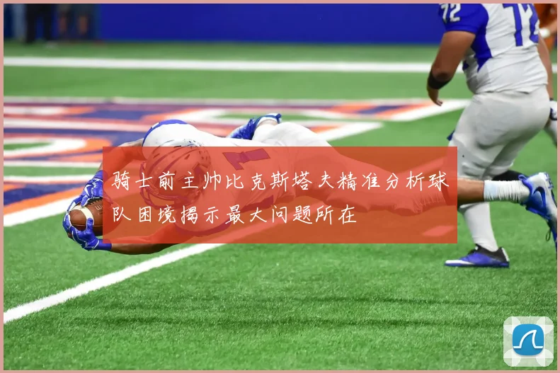 骑士前主帅比克斯塔夫精准分析球队困境揭示最大问题所在