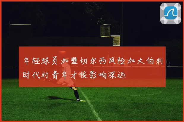 年轻球员加盟切尔西风险加大伯利时代对青年才俊影响深远