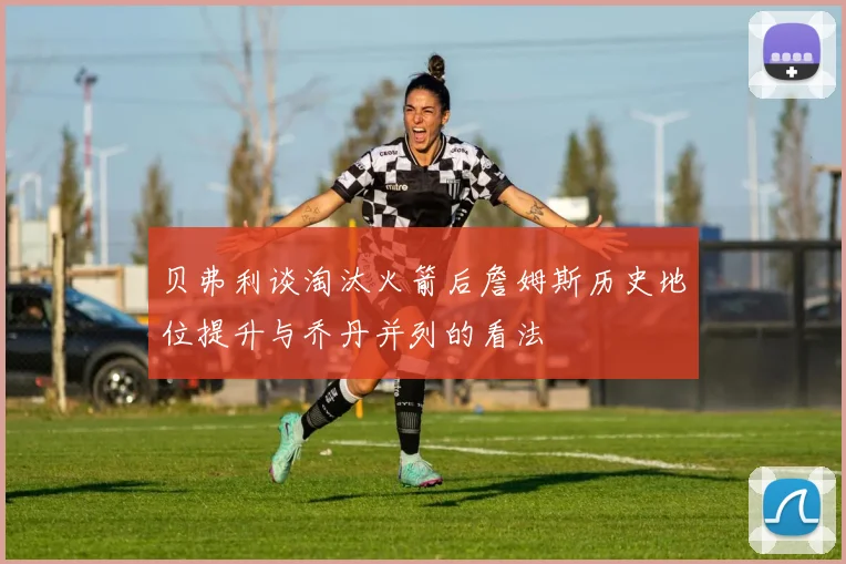 贝弗利谈淘汰火箭后詹姆斯历史地位提升与乔丹并列的看法