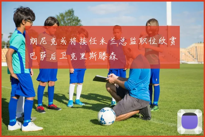 朗尼克或将接任米兰总监职位欣赏巴萨后卫克里斯滕森