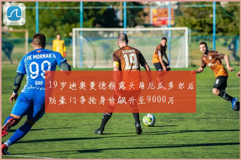 19岁迪奥曼德崭露头角厄瓜多尔后防豪门争抢身价飙升至9000万