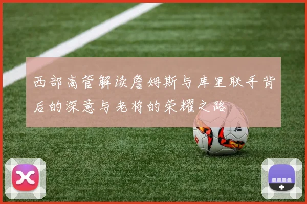 西部高管解读詹姆斯与库里联手背后的深意与老将的荣耀之路