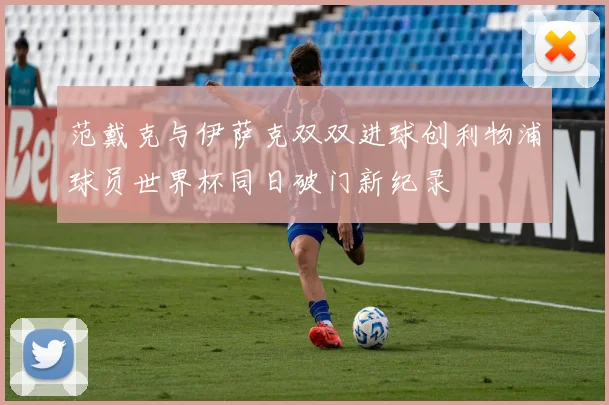 范戴克与伊萨克双双进球创利物浦球员世界杯同日破门新纪录