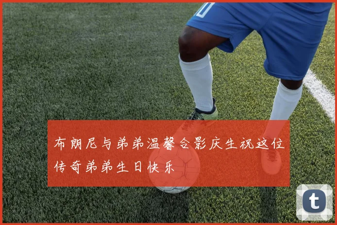 布朗尼与弟弟温馨合影庆生祝这位传奇弟弟生日快乐