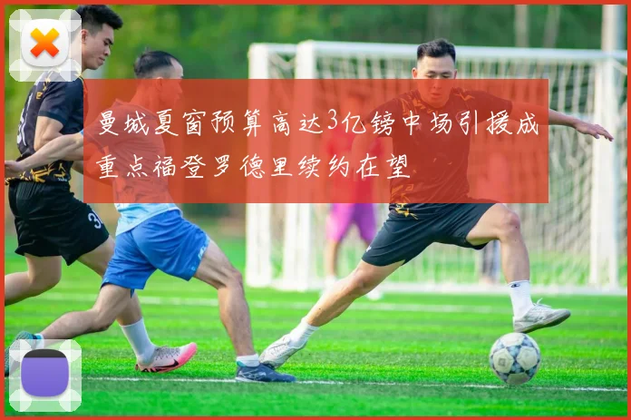 曼城夏窗预算高达3亿镑中场引援成重点福登罗德里续约在望