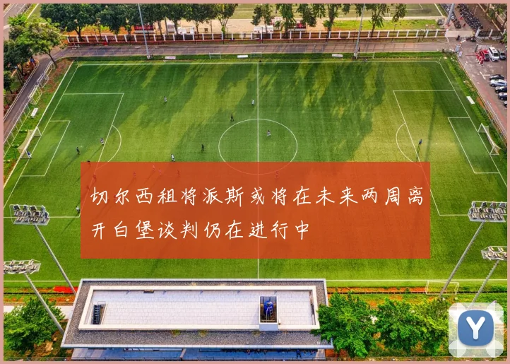 切尔西租将派斯或将在未来两周离开白堡谈判仍在进行中