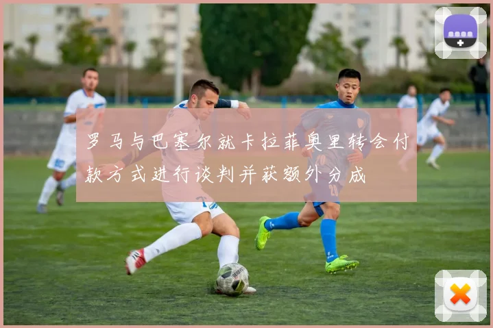 罗马与巴塞尔就卡拉菲奥里转会付款方式进行谈判并获额外分成