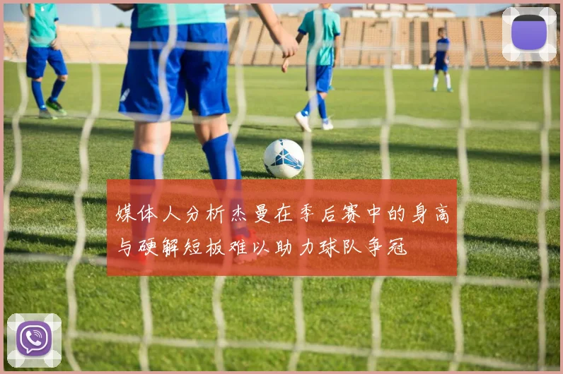 媒体人分析杰曼在季后赛中的身高与硬解短板难以助力球队争冠