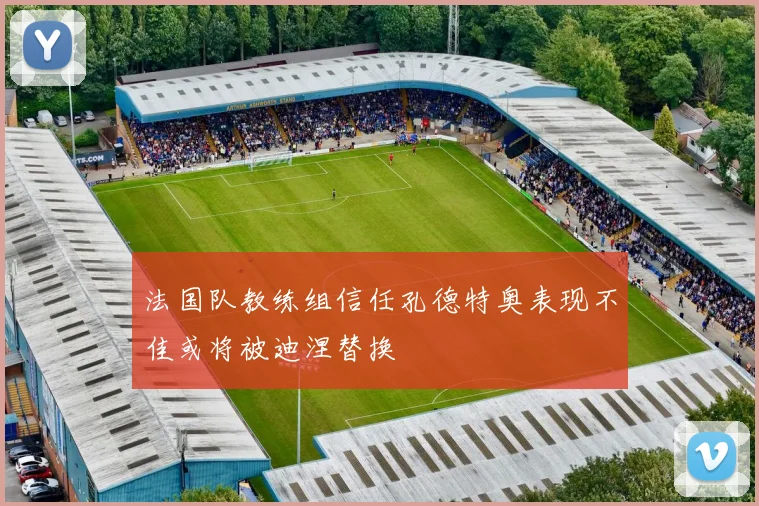 法国队教练组信任孔德特奥表现不佳或将被迪涅替换