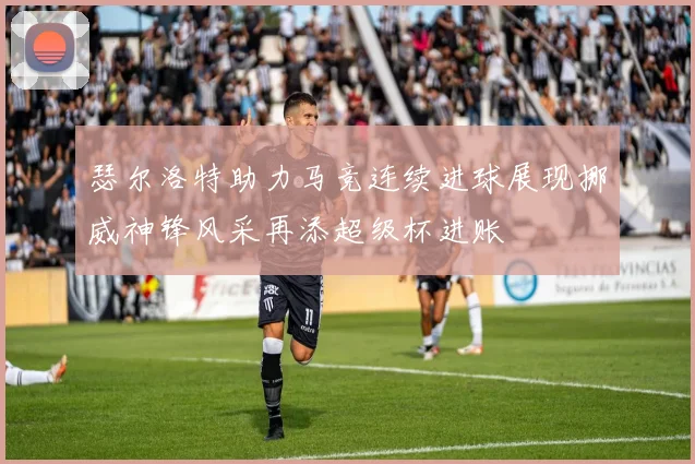 瑟尔洛特助力马竞连续进球展现挪威神锋风采再添超级杯进账