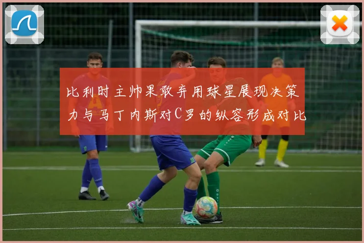 比利时主帅果敢弃用球星展现决策力与马丁内斯对C罗的纵容形成对比