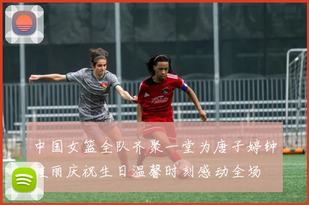 中国女篮全队齐聚一堂为唐子婷钟佳丽庆祝生日温馨时刻感动全场