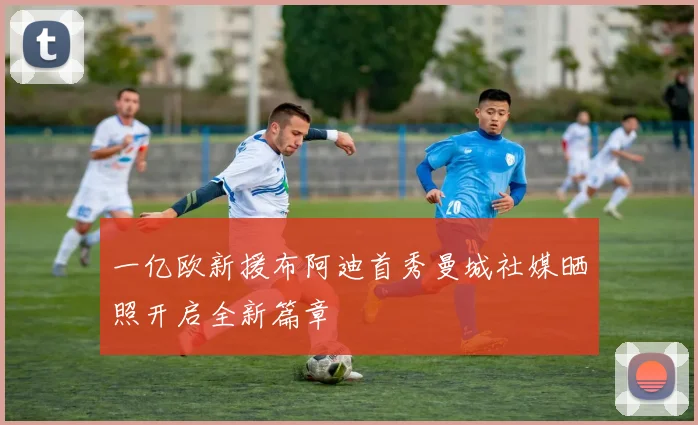 一亿欧新援布阿迪首秀曼城社媒晒照开启全新篇章