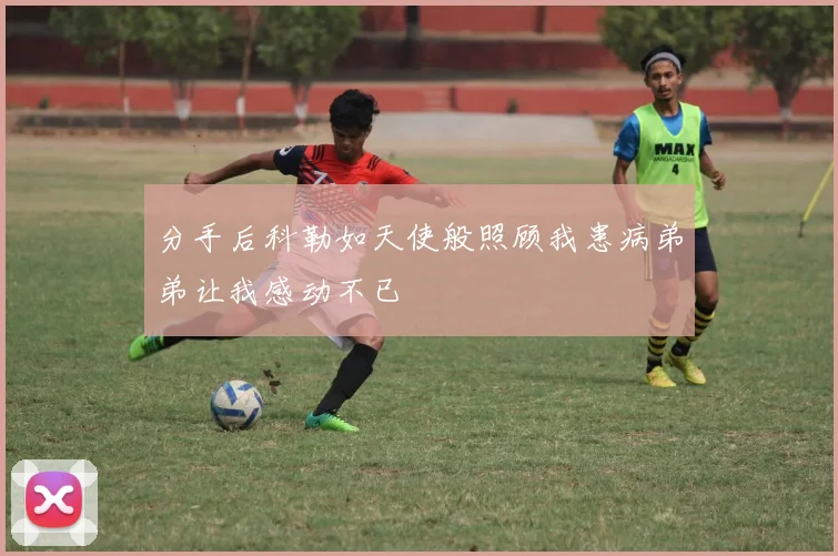 分手后科勒如天使般照顾我患病弟弟让我感动不已