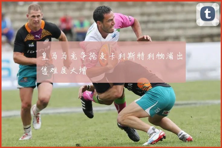 皇马马竞争抢麦卡利斯特利物浦出售难度大增