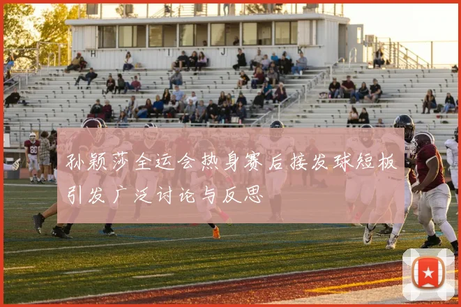 孙颖莎全运会热身赛后接发球短板引发广泛讨论与反思