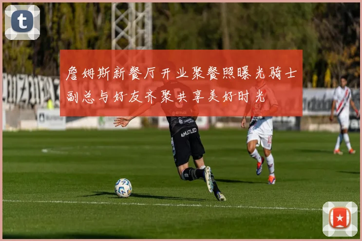 詹姆斯新餐厅开业聚餐照曝光骑士副总与好友齐聚共享美好时光