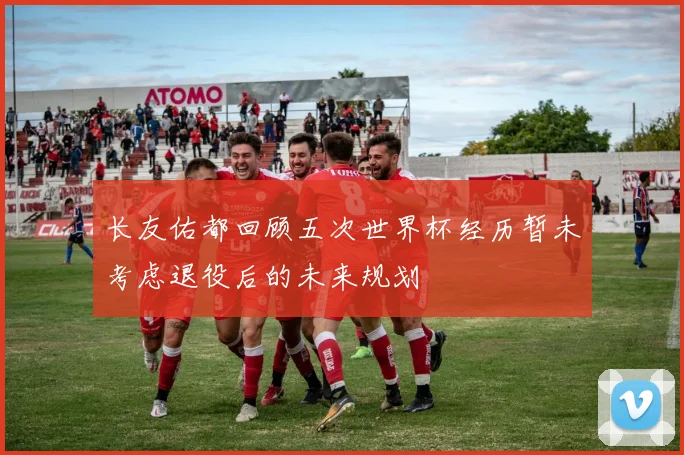 长友佑都回顾五次世界杯经历暂未考虑退役后的未来规划