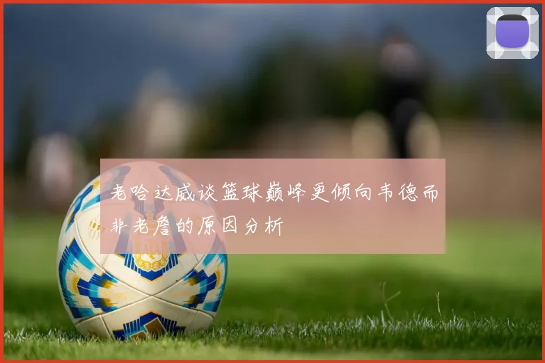 老哈达威谈篮球巅峰更倾向韦德而非老詹的原因分析