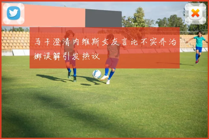马卡澄清内维斯女友言论不实乔治娜误解引发热议