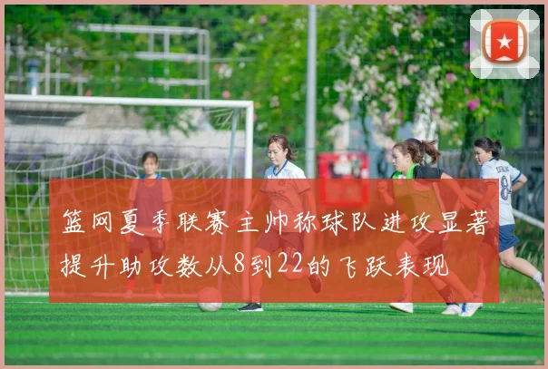 篮网夏季联赛主帅称球队进攻显著提升助攻数从8到22的飞跃表现