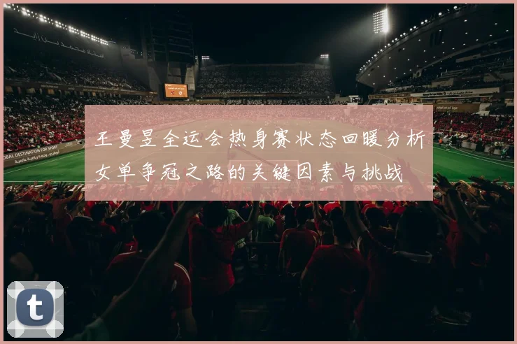 王曼昱全运会热身赛状态回暖分析女单争冠之路的关键因素与挑战