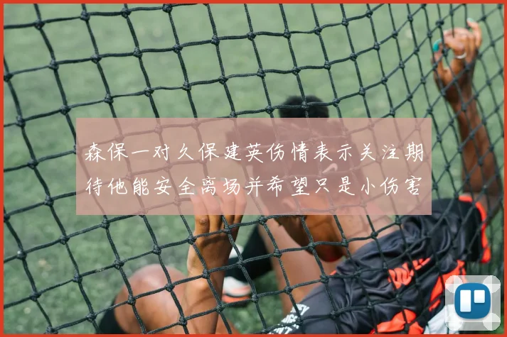 森保一对久保建英伤情表示关注期待他能安全离场并希望只是小伤害