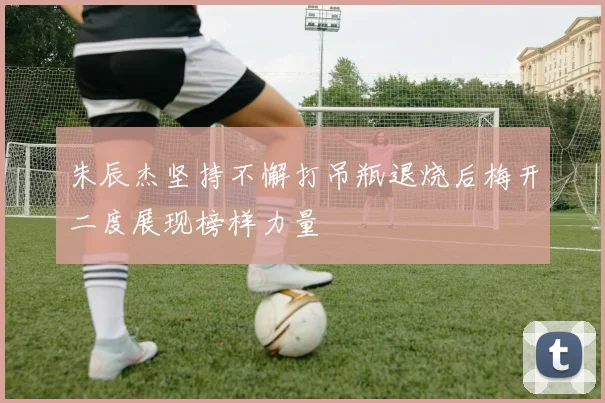 朱辰杰坚持不懈打吊瓶退烧后梅开二度展现榜样力量